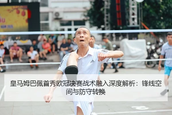 皇马姆巴佩首秀欧冠决赛战术融入深度解析：锋线空间与防守转换