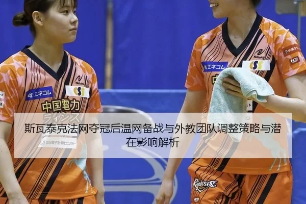 斯瓦泰克法网夺冠后温网备战与外教团队调整策略与潜在影响解析