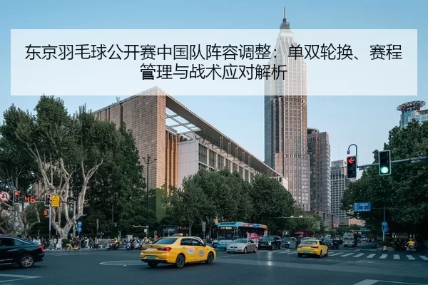 东京羽毛球公开赛中国队阵容调整：单双轮换、赛程管理与战术应对解析