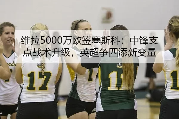 维拉5000万欧签塞斯科：中锋支点战术升级，英超争四添新变量